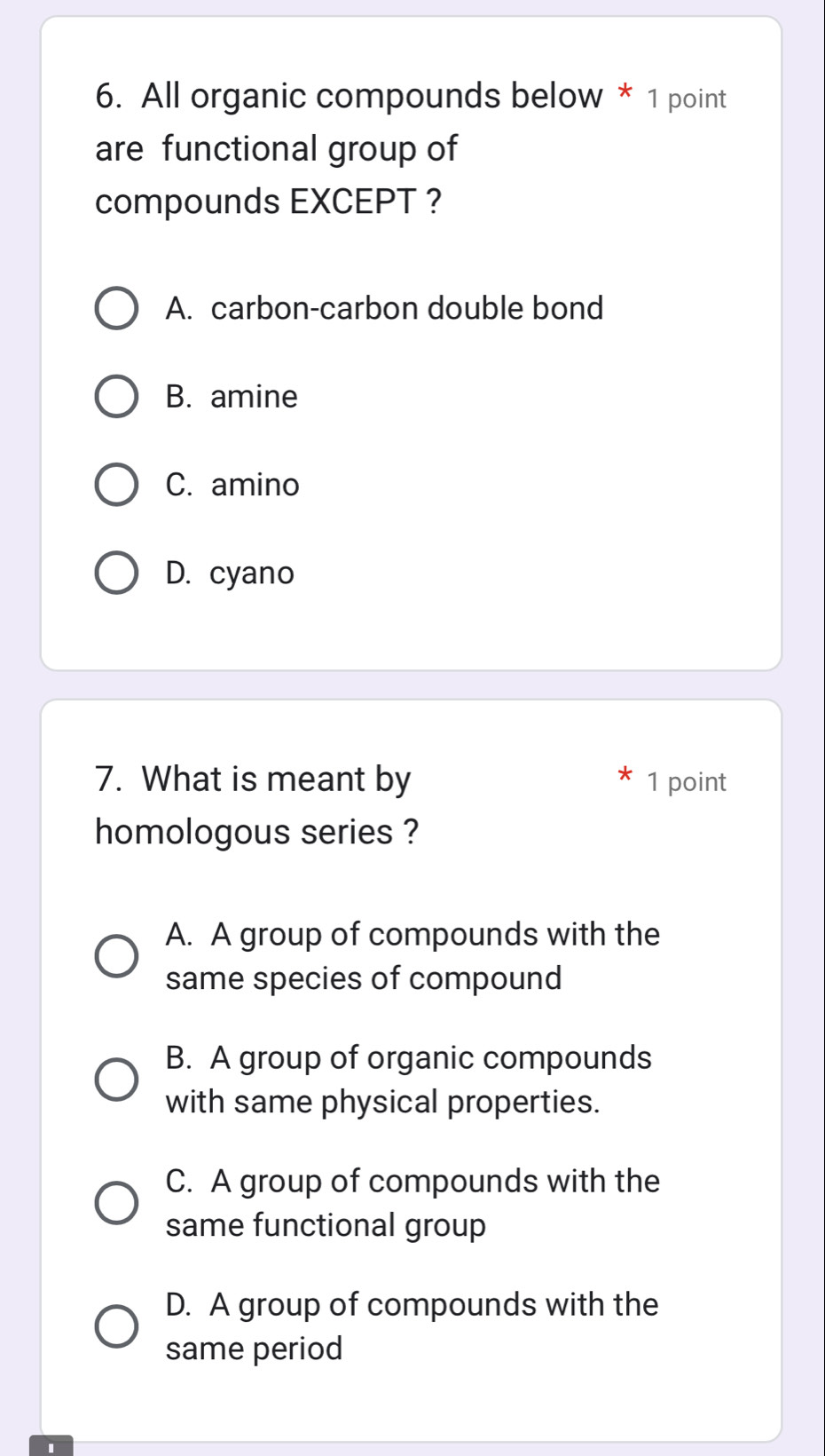 All organic compounds below * 1 point
are functional group of
compounds EXCEPT ?
A. carbon-carbon double bond
B. amine
C. amino
D. cyano
7. What is meant by 1 point
homologous series ?
A. A group of compounds with the
same species of compound
B. A group of organic compounds
with same physical properties.
C. A group of compounds with the
same functional group
D. A group of compounds with the
same period