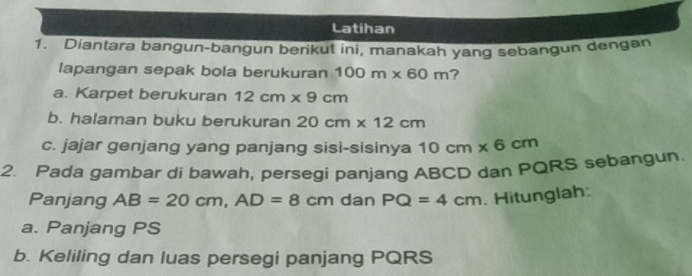 Latihan 
1. Diantara bangun-bangun berikut ini, manakah yang sebangun dengan 
lapangan sepak bola berukuran 100m* 60m ? 
a. Karpet berukuran 12cm* 9cm
b. halaman buku berukuran 20cm* 12cm
c. jajar genjang yang panjang sisi-sisinya 10cm* 6cm
2. Pada gambar di bawah, persegi panjang ABCD dan PQRS sebangun. 
Panjang AB=20cm, AD=8cm dan PQ=4cm. Hitunglah: 
a. Panjang PS
b. Keliling dan luas persegi panjang PQRS