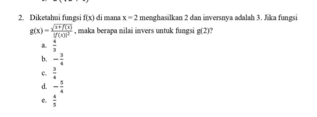 Diketahui fungsi f(x) di mana x=2 menghasilkan 2 dan inversnya adalah 3. Jika fungsi
g(x)=frac sqrt(x+f(x))|f(x)|^2 , maka berapa nilai invers untuk fungsi g(2) ?
a.  4/3 
b. - 3/4 
c.  3/4 
d. - 5/4 
e.  4/5 