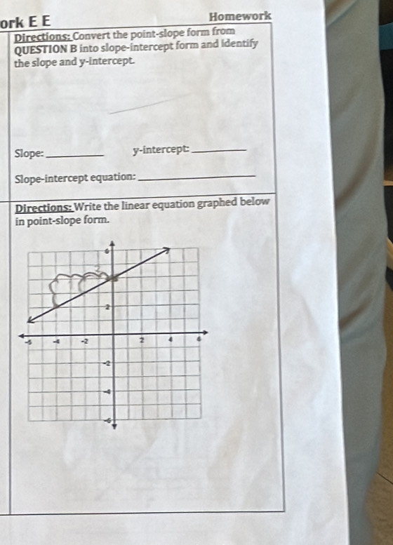 ork E E Homework 
Directions: Convert the point-slope form from 
QUESTION B into slope-intercept form and identify 
the slope and y-intercept. 
Slope:_ y-intercept:_ 
Slope-intercept equation:_ 
Directions: Write the linear equation graphed below 
in point-slope form.