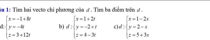 Su 1: Tìm hai vecto chỉ phương của ở. Tìm ba điểm trên ở .
d beginarrayl x=-1+8t y=-4t z=3+12tendarray. b) d:beginarrayl x=1+2t y=-2+t z=4-3tendarray. c d:beginarrayl x=1-2s y=2-s z=5+3sendarray.