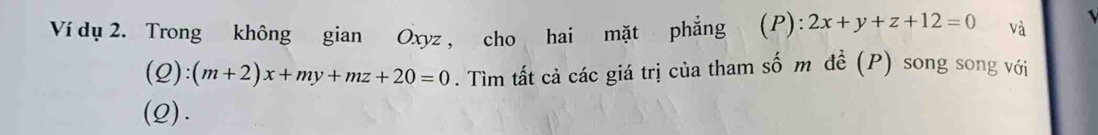 Ví dụ 2. Trong không gian Oxyz , cho hai mặt phẳng (P): 2x+y+z+12=0 và
(2) :(m+2)x+my+mz+20=0. Tìm tất cả các giá trị của tham số m đề (P) song song với
(Q).