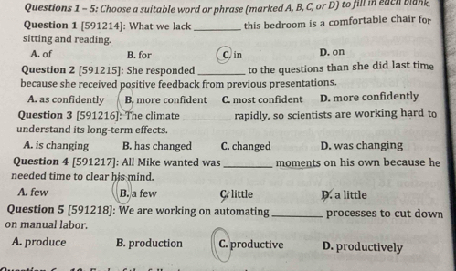 5: Choose a suitable word or phrase (marked A, B, C, or D) to fill in each blank
Question 1 [591214]: What we lack _this bedroom is a comfortable chair for
sitting and reading.
A. of B. for C. in D. on
Question 2 [591215]: She responded _to the questions than she did last time
because she received positive feedback from previous presentations.
A. as confidently B. more confident C. most confident D. more confidently
Question 3 [591216]: The climate _rapidly, so scientists are working hard to
understand its long-term effects.
A. is changing B. has changed C. changed D. was changing
Question 4 [591217]: All Mike wanted was _moments on his own because he
needed time to clear his mind.
A. few B. a few C. little D. a little
Question 5 [591218]: We are working on automating_ processes to cut down
on manual labor.
A. produce B. production C. productive D. productively