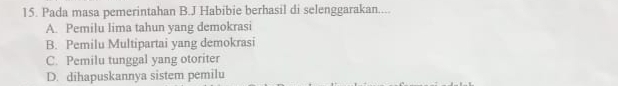 Pada masa pemerintahan B.J Habibie berhasil di selenggarakan....
A. Pemilu lima tahun yang demokrasi
B. Pemilu Multipartai yang demokrasi
C. Pemilu tunggal yang otoriter
D. dihapuskannya sistem pemilu