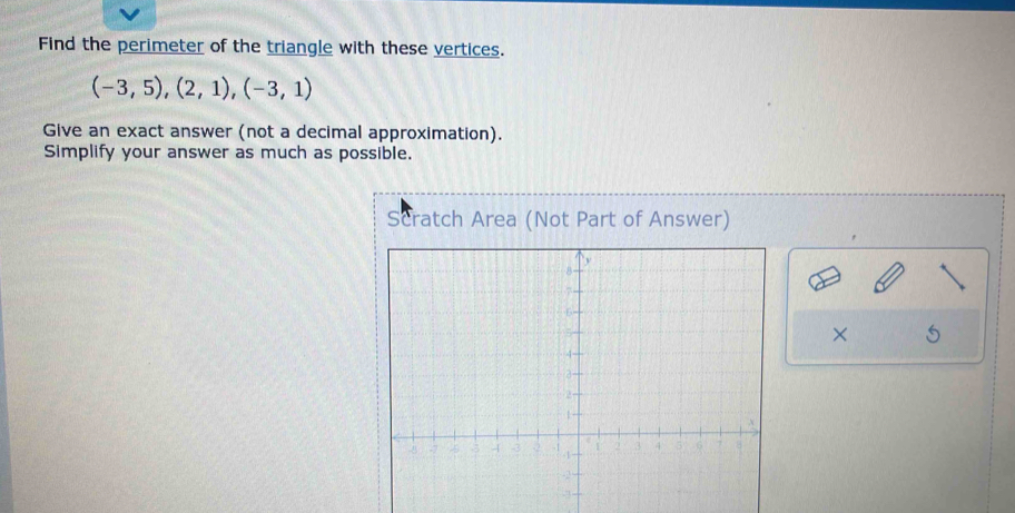 Find the perimeter of the triangle with these vertices.
(-3,5), (2,1), (-3,1)
Give an exact answer (not a decimal approximation). 
Simplify your answer as much as possible. 
Scratch Area (Not Part of Answer) 
×