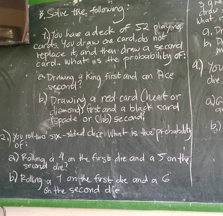3ghe 
B. Solve the following: draw: 
1、) you have a deck of 52 playing what is 
cards. you draw ane card, do not 9. Dr 
replace it, and then draw a second b, Dr 
card. What is the probability of. m 
a) You 
. Drdwing 9 King first and an Pce dive 
second? 
() Drawing a red card Chat or alQ 
diamond first and a black card 
(spade or (1ob) second? 
2) you roltwo six-sided dice What is the probabally b. ) 
of: 
() Rolling a 4 on the first are and a 5 on the 
second die? 
b) Palling a 7 on the first ahe and a G 
On the second die