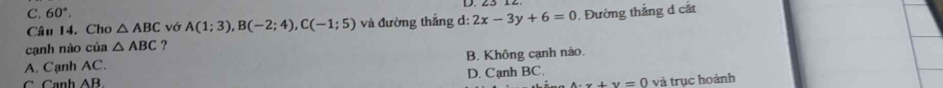 C. 60°.. Đường thắng d cắt
Câu 14. Cho △ ABC vớ A(1;3), B(-2;4), C(-1;5) và đường thẳng d: 2x-3y+6=0
cạnh nào của △ ABC ?
B. Không cạnh nào.
A. Canh AC.
C Canh AB. D. Cạnh BC.
x+y=0 và trục hoành