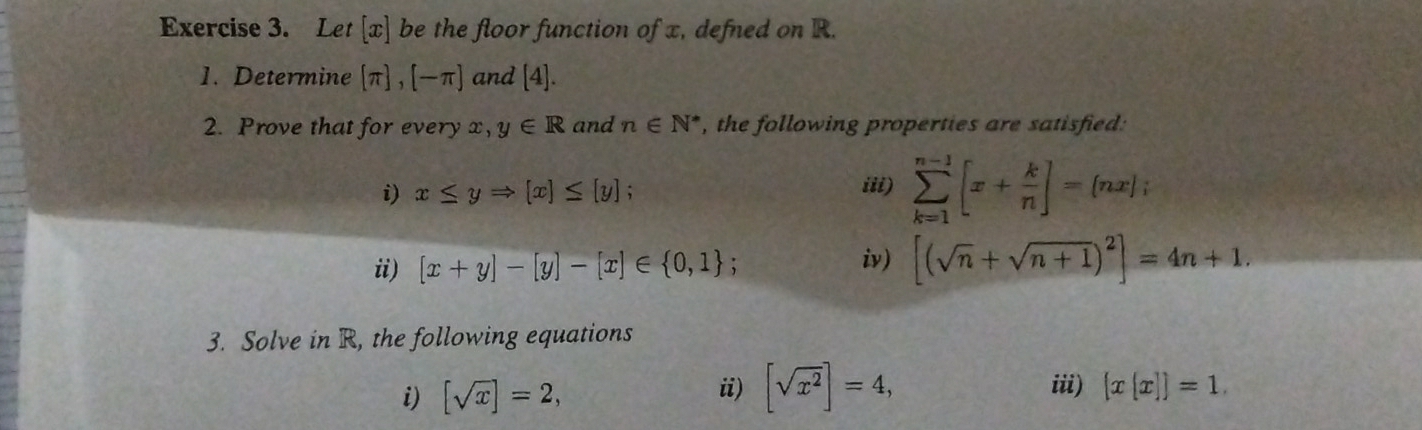 Let [ x ] be the floor function of x, defned on R. 
1. Determine [π ],[-π ] and [4]. 
2. Prove that for every x, y∈ R and n∈ N^* , the following properties are satisfied: 
i) x≤ yRightarrow [x]≤ [y]; sumlimits _(k=1)^(n-1)[x+ k/n ]=(nx); 
iii) 
ii) [x+y]-[y]-[x]∈  0,1 : iv) [(sqrt(n)+sqrt(n+1))^2]=4n+1. 
3. Solve in R, the following equations 
i) [sqrt(x)]=2, ii) [sqrt(x^2)]=4, iii)  x[x] =1.