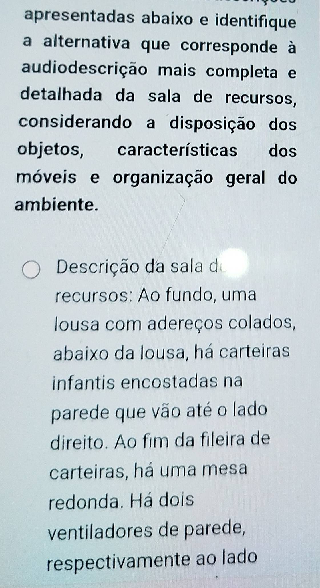 apresentadas abaixo e identifique 
a alternativa que corresponde à 
audiodescrição mais completa e 
detalhada da sala de recursos, 
considerando a disposição dos 
objetos, características dos 
móveis e organização geral do 
ambiente. 
Descrição da sala do 
recursos: Ao fundo, uma 
Iousa com adereços colados, 
abaixo da lousa, há carteiras 
infantis encostadas na 
parede que vão até o lado 
direito. Ao fim da fileira de 
carteiras, há uma mesa 
redonda. Há dois 
ventiladores de parede, 
respectivamente ao lado