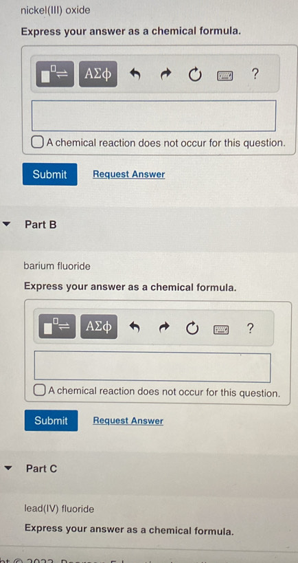 nickel(III) oxide 
Express your answer as a chemical formula.
□^(□)= AΣφ ? 
A chemical reaction does not occur for this question. 
Submit Request Answer 
Part B 
barium fluoride 
Express your answer as a chemical formula.
□^(□)= AΣφ ? 
A chemical reaction does not occur for this question. 
Submit Request Answer 
Part C 
lead(IV) fluoride 
Express your answer as a chemical formula.