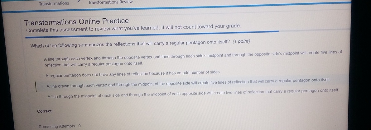 Transformations Transformations Review
Transformations Online Practice
Complete this assessment to review what you've learned. It will not count toward your grade.
Which of the following summarizes the reflections that will carry a regular pentagon onto itself? (1 point)
A line through each vertex and through the opposite vertex and then through each side's midpoint and through the opposite side's midpoint will create five lines of
reflection that will carry a regular pentagon onto itself.
A regular pentagon does not have any lines of reflection because it has an odd number of sides
A line drawn through each vertex and through the midpoint of the opposite side will create five lines of reflection that will carry a regular pentagon onto itself.
A line through the midpoint of each side and through the midpoint of each opposite side will create five lines of reflection that carry a regular pentagon onto itself.
Correct
Remaining Attempts : 0