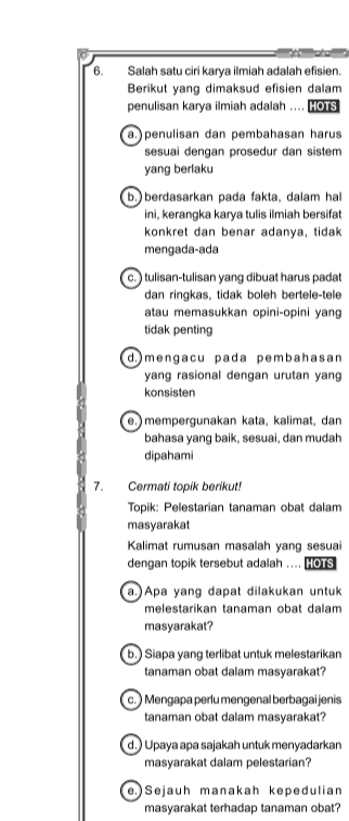 Salah satu ciri karya ilmiah adalah efisien.
Berikut yang dimaksud efisien dalam
penulisan karya ilmiah adalah .... OTS
a.penulisan dan pembahasan harus
sesuai dengan prosedur dan sistem
yang berlaku
b. berdasarkan pada fakta, dalam hal
ini, kerangka karya tulis ilmiah bersifat
konkret dan benar adanya, tidak
mengada-ada
c.) tulisan-tulisan yang dibuat harus padat
dan ringkas, tidak boleh bertele-tele
atau memasukkan opini-opini yang
tidak penting
d.)mengacu pada pembahasan
yang rasional dengan urutan yang
konsisten
e. mempergunakan kata, kalimat, dan
bahasa yang baik, sesuai, dan mudah
dipahami
7. Cermati topik berikut!
Topik: Pelestarian tanaman obat dalam
masyarakat
Kalimat rumusan masalah yang sesuai
dengan topik tersebut adalah .... is
a.)Apa yang dapat dilakukan untuk
melestarikan tanaman obat dalam
masyarakat?
b.) Siapa yang terlibat untuk melestarikan
tanaman obat dalam masyarakat?
c. ) Mengapa perlu mengenal berbagai jenis
tanaman obat dalam masyarakat?
d.) Upaya apa sajakah untuk menyadarkan
masyarakat dalam pelestarian?
e. ) Sejauh manakah kepedulian
masyarakat terhadap tanaman obat?