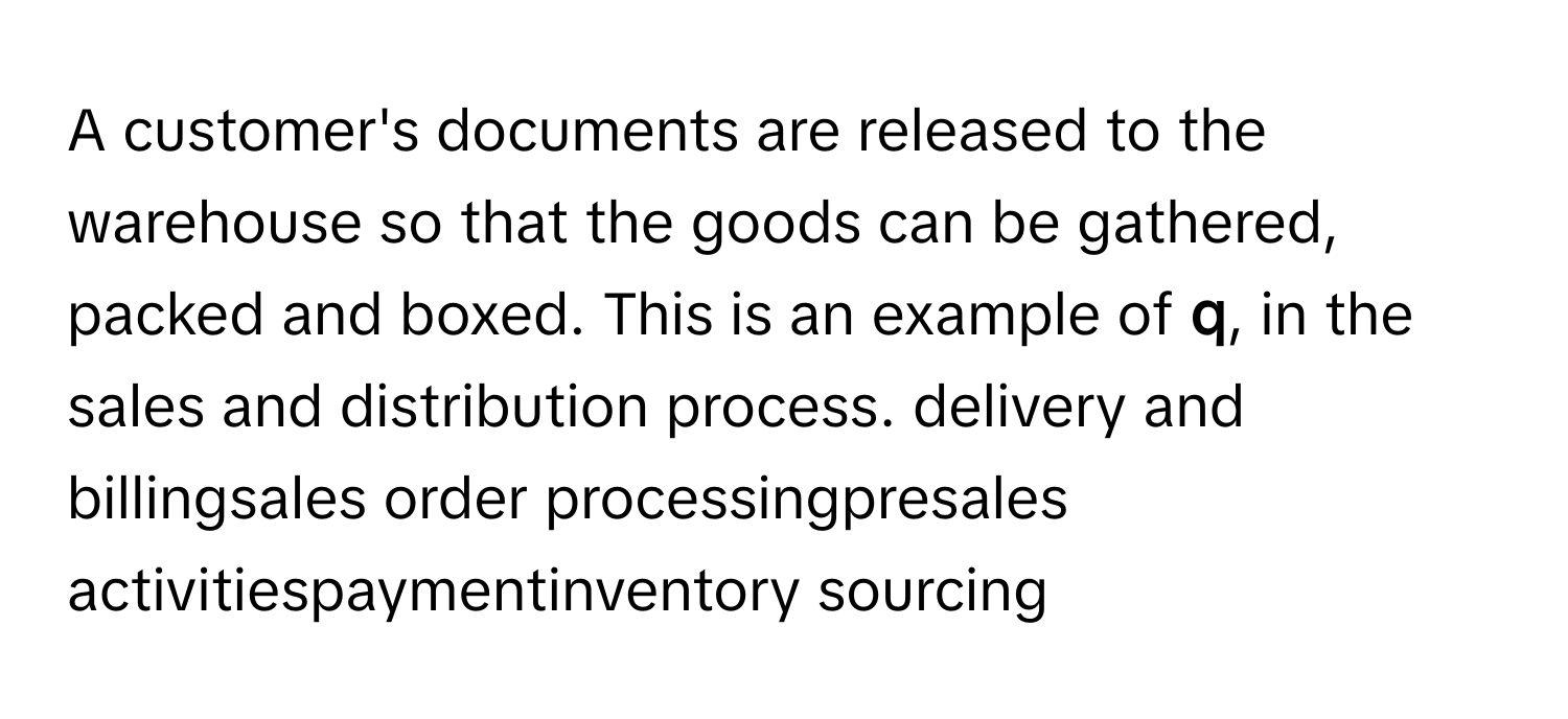 A customer's documents are released to the warehouse so that the goods can be gathered, packed and boxed. This is an example of **q**, in the sales and distribution process. delivery and billingsales order processingpresales activitiespaymentinventory sourcing