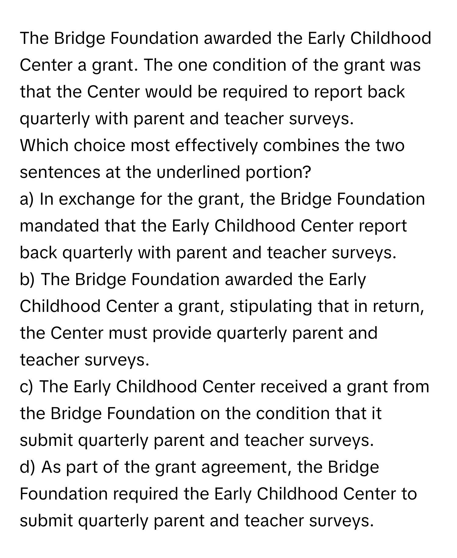 The Bridge Foundation awarded the Early Childhood Center a grant. The one condition of the grant was that the Center would be required to report back quarterly with parent and teacher surveys. 

Which choice most effectively combines the two sentences at the underlined portion?
a) In exchange for the grant, the Bridge Foundation mandated that the Early Childhood Center report back quarterly with parent and teacher surveys.
b) The Bridge Foundation awarded the Early Childhood Center a grant, stipulating that in return, the Center must provide quarterly parent and teacher surveys.
c) The Early Childhood Center received a grant from the Bridge Foundation on the condition that it submit quarterly parent and teacher surveys.
d) As part of the grant agreement, the Bridge Foundation required the Early Childhood Center to submit quarterly parent and teacher surveys.