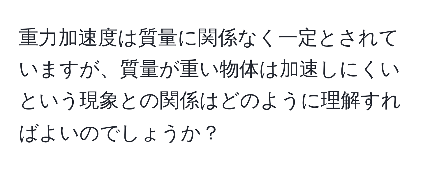 重力加速度は質量に関係なく一定とされていますが、質量が重い物体は加速しにくいという現象との関係はどのように理解すればよいのでしょうか？