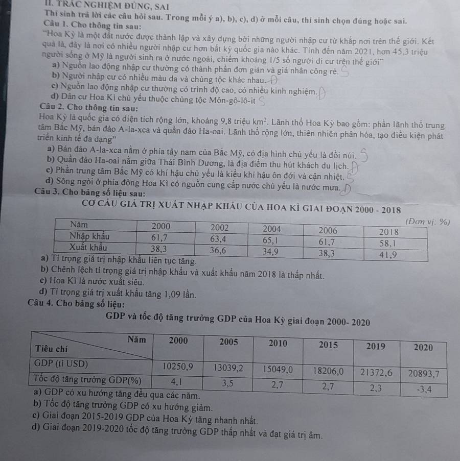 Trác nghiệm đúng, sai
Thí sinh trả lời các câu hỏi sau. Trong mỗi ý a), b), c), d) ở mỗi câu, thí sinh chọn đúng hoặc sai.
Cầu 1. Cho thông tin sau:
'Hoa Kỳ là một đất nước được thành lập và xây dựng bởi những người nhập cư từ khắp nơi trên thế giới. Kết
quả là, đây là nơi có nhiều người nhập cư hơn bắt kỷ quốc gia nào khác. Tính đến năm 2021, hơn 45.3 triệu
người sống ở Mỹ là người sinh ra ở nước ngoài, chiếm khoảng 1/5 số người di cư trên thế giới'''
a) Nguồn lao động nhập cư thường có thành phần đơn giản và giá nhân công rẻ.
b) Người nhập cư có nhiều màu da và chủng tộc khác nhau.
c) Nguồn lao động nhập cư thường có trình độ cao, có nhiều kinh nghiệm.
d) Dân cư Hoa Kì chủ yếu thuộc chủng tộc Môn-gô-lô-it
Câu 2. Cho thông tin sau:
Hoa Kỳ là quốc gia có diện tích rộng lớn, khoảng 9,8 triệu km^2. Lãnh thổ Hoa Kỳ bao gồm: phần lãnh thổ trung
tâm Bắc Mỹ, bán đảo A-la-xca và quần đảo Ha-oai. Lãnh thổ rộng lớn, thiên nhiên phân hóa, tạo điều kiện phát
triển kinh tế đa dạng”
a) Bán đảo A-la-xca nằm ở phía tây nam của Bắc Mỹ, có địa hình chủ yếu là đồi núi.
b) Quần đảo Ha-oai nằm giữa Thái Bình Dương, là địa điểm thu hút khách du lịch.
c) Phần trung tâm Bắc Mỹ có khí hậu chủ yếu là kiều khí hậu ôn đới và cận nhiệt.
d) Sông ngòi ở phía đông Hoa Kì có nguồn cung cấp nước chủ yếu là nước mưa.
Câu 3. Cho bàng số liệu sau:
Cơ CÂU GIẢ tRị XUÁT NhậP KHÂU Của hOA KÌ giaI đOẠn 2000 - 2018
b) Chênh lệch tỉ trọng giá trị nhập khẩu và xuất khẩu năm 2018 là thấp nhất.
c) Hoa Kì là nước xuất siêu.
d) Tỉ trọng giá trị xuất khẩu tăng 1,09 lần.
Câu 4. Cho bảng số liệu:
GDP và tốc độ tăng trưởng GDP của Hoa Kỳ giai đoạn 2000- 2020
b) Tốc độ tăng trưởng GDP có xu hướng giảm.
c) Giai đoạn 2015-2019 GDP của Hoa Kỳ tăng nhanh nhất.
d) Giai đoạn 2019-2020 tốc độ tăng trưởng GDP thấp nhất và đạt giá trị âm.