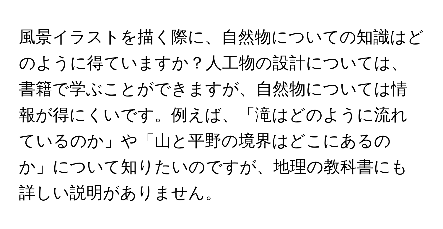 風景イラストを描く際に、自然物についての知識はどのように得ていますか？人工物の設計については、書籍で学ぶことができますが、自然物については情報が得にくいです。例えば、「滝はどのように流れているのか」や「山と平野の境界はどこにあるのか」について知りたいのですが、地理の教科書にも詳しい説明がありません。