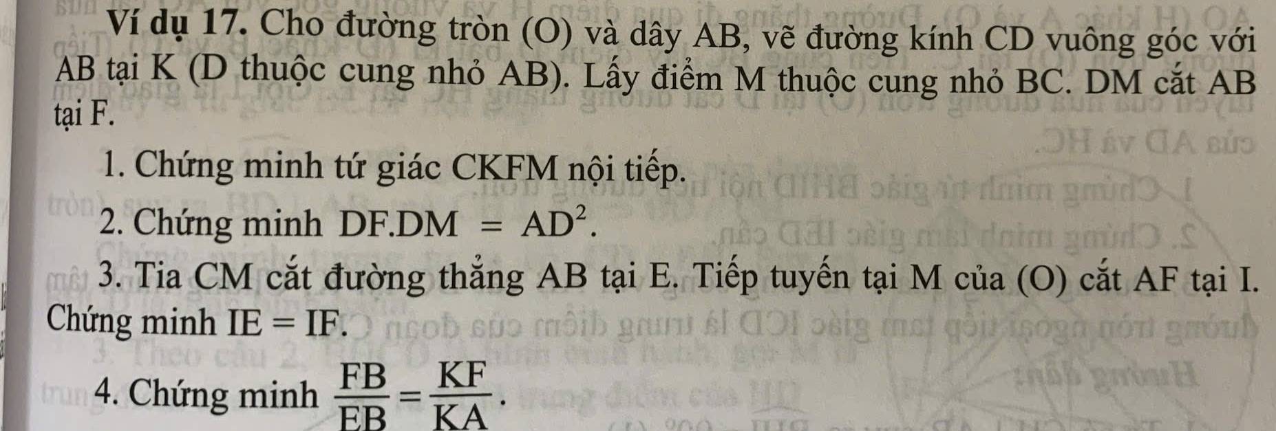 Ví dụ 17. Cho đường tròn (O) và dây AB, vẽ đường kính CD vuông góc với
AB tại K (D thuộc cung nhỏ AB). Lấy điểm M thuộc cung nhỏ BC. DM cắt AB
tại F. 
1. Chứng minh tứ giác CKFM nội tiếp. 
2. Chứng minh DF.DM=AD^2. 
3. Tia CM cắt đường thẳng AB tại E. Tiếp tuyến tại M của (O) cắt AF tại I. 
Chứng minh IE=IF. 
4. Chứng minh  FB/EB = KF/KA .