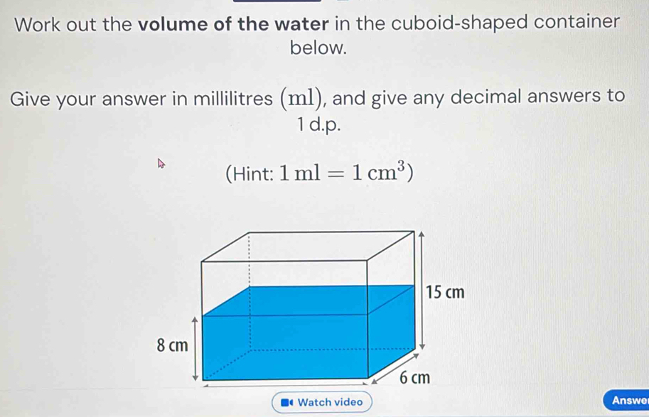 Work out the volume of the water in the cuboid-shaped container 
below. 
Give your answer in millilitres (m1), and give any decimal answers to
1 d.p. 
(Hint: 1ml=1cm^3)
Watch video Answe