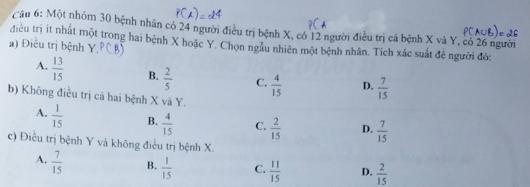 Một nhóm 30 bệnh nhân có 24 người điều trị bệnh X, có 12 người điều trị cả bệnh X và Y, có 26 người
điều trị ít nhất một trong hai bệnh X hoặc Y. Chọn ngẫu nhiên một bệnh nhân. Tích xác suất để người đó:
a) Điều trị bệnh Y.
A.  13/15 
B.  2/5 
C.  4/15 
D.  7/15 
b) Không điều trị cả hai bệnh X và Y.
A.  1/15 
B.  4/15 
C.  2/15 
D.  7/15 
c) Điều trị bệnh Y và không điều trị bệnh X.
A.  7/15 
B.  1/15 
C.  11/15 
D.  2/15 