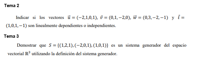 Tema 2 
Indicar si los vectores vector u=(-2,1,0,1), vector v=(0,1,-2,0), vector w=(0,3,-2,-1) y vector t=
(1,0,1,-1) son linealmente dependientes o independientes. 
Tema 3 
Demostrar que S= (1,2,1),(-2,0,1),(1,0,1) es un sistema generador del espacio 
vectorial R^3 utilizando la definición del sistema generador.