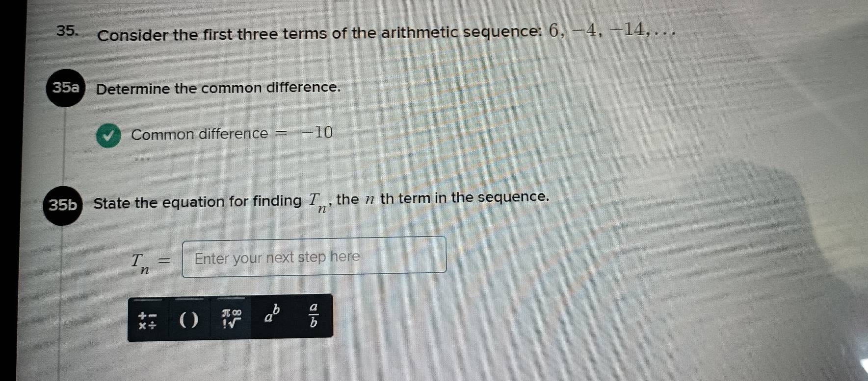 Consider the first three terms of the arithmetic sequence: 6, −4, −14, . . . 
358 Determine the common difference. 
Common difference =-10
35b State the equation for finding T_n , the 7 th term in the sequence.
T_n= Enter your next step here
beginarrayr π ∈fty  !sqrt()endarray a^b  a/b 