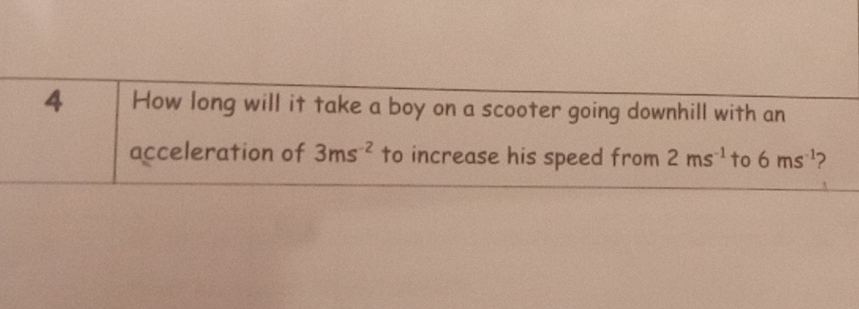 How long will it take a boy on a scooter going downhill with an 
acceleration of 3ms^(-2) to increase his speed from 2ms^(-1) to 6ms^(-1) 2