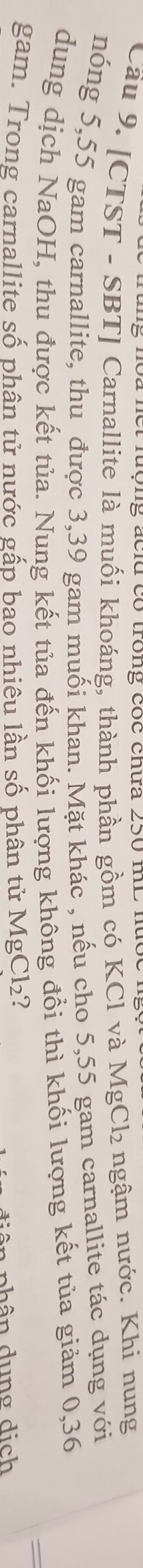 ng noa net lượng acld có trong cốc chữa 250 mL nưốc . 
Cầu 9. [CTST - SBT] Carnallite là muối khoáng, thành phần gồm có KCl và MgCl₂ ngậm nước. Khi nung 
nóng 5,55 gam carnallite, thu được 3,39 gam muối khan. Mặt khác , nếu cho 5,55 gam carnallite tác dụng với 
dung dịch NaOH, thu được kết tủa. Nung kết tủa đến khối lượng không đổi thì khối lượng kết tủa giảm 0,36
gam. Trong carnallite số phân tử nước gấp bao nhiêu lần số phân tử MgCl_2 7 
n phân dung dịch