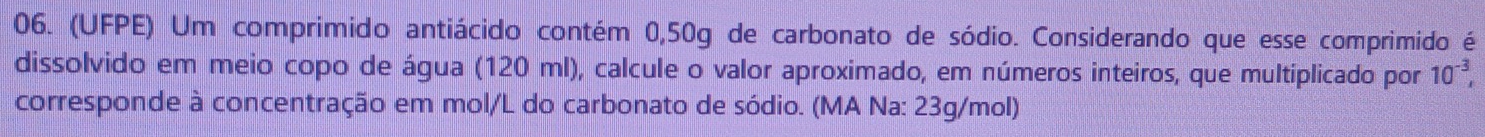 (UFPE) Um comprimido antiácido contém 0,50g de carbonato de sódio. Considerando que esse comprimido é 
dissolvido em meio copo de água (120 ml), calcule o valor aproximado, em números inteiros, que multiplicado por 10^(-3), 
corresponde à concentração em mol/L do carbonato de sódio. (MA Na: 23g/mol)