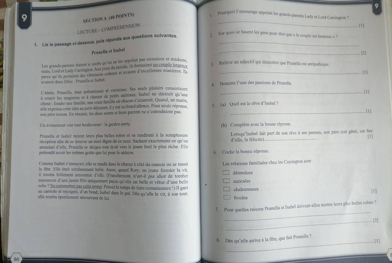 9
_
9
SECTION A (40 POINTS)
1. Pourquoi l’entourage appelait les grands-parents Lady et Lord Carrington ?
LECTURE - COMPRÉHENSION
[1]
1. Lis le passage ci-dessous, puis réponds aux questions suivantes_
2. Sur quoi se basent les gens pour dire que « le couple est heureux »
Prunella et Isabel
_
[2]
Les grands-parents étaient si snobs qu'on ne les appelait pas monsieur et madame,
mais, Lord et Lady Carrington. Aux yeux du monde, ils formaient un couple heureux
3. Relève un adjectif qui démontre que Prunella est antipathique.
parce qu'ils portaient des vêtements coûteux et avaient d'excellentes manières. Ils_
[1]
avaient deux filles : Prunella et Isabel.
4. Nomme l’une des passions de Prunella.
L'aînée, Prunella, était prétentieuse et vaniteuse. Ses seuls plaisirs consistaient
à courir les magasins et à chasser de petits animaux. Isabel ne désirait qu'une
chose : fonder une famille, une vraie famille où chacun s’aimerait. Quand, un matin, _[1]
elle exprima cette idée au petit-déjeuner, il y eut un lourd silence. Pour seule réponse. 5. (a) Quel est le rêve d’Isabel ?
son père toussa. En résumé, les deux sœurs et leurs parents ne s’entendaient pas._
[1]
Un évènement vint tout bouleverser : la garden-party.
(b) Complète avec la bonne réponse.
Prunella et Isabel mirent leurs plus belles robes et se rendirent à la somptueuse Lorsqu’Isabel fait part de son rêve à ses parents, son père (est gêné, est fier [1]
réception afin de se trouver un mari digne de ce nom. Sachant exactement ce qu’on d'elle, la félicite)_
attendait d’elle, Prunella se dirigea tout droit vers le jeune lord le plus riche. Elle
prétendit avoir les mêmes goûts que lui pour le séduire. 6. Coche la bonne réponse.
Comme Isabel s'ennuyait, elle se rendit dans le champ à côté du manoir où se tenait Les relations familiales chez les Carrington sont
la fête. Elle était extrêmement belle. Aussi, quand Rory, un jeune fermier la vit,
il tomba follement amoureux d'elle. (Franchement, n'est-il pas idiot de tomber détenducs
amoureux d'une jeune fille uniquement parce qu'elle est belle et vêtue d'une belle amicales
robe ? Ne commettez pas cette erreur. Prenez le temps de faire connaissance !) Il gara chaleureuses
sa carriole et rejoignit, d'un bond, Isabel dans le pré. Dès qu'elle le vit, à son tour,
[1]
elle tomba éperdument amoureuse de lui. froides
_
7. Pour quelles raisons Prunella et Isabel doivent-elles mettre leurs plus belles robes ?
_[2]
8. Dès qu’elle arrive à la fête, que fait Prunella ?
_[1]
86