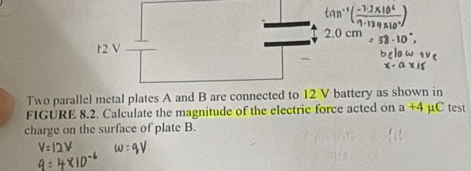 2.0 cm
r2 V
Two parallel metal plates A and B are connected to 12 V battery as shown in 
FIGURE 8.2. Calculate the magnitude of the electric force acted on a+4 μC test 
charge on the surface of plate B.