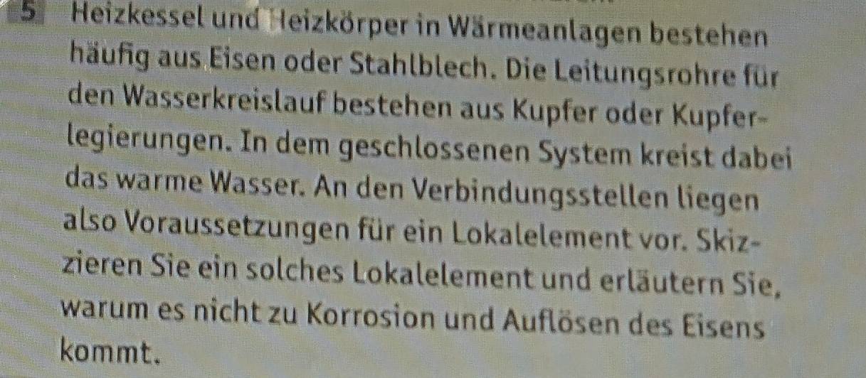 Heizkessel und Heizkörper in Wärmeanlagen bestehen 
häufig aus Eisen oder Stahlblech. Die Leitungsrohre für 
den Wasserkreislauf bestehen aus Kupfer oder Kupfer- 
legierungen. In dem geschlossenen System kreist dabei 
das warme Wasser. An den Verbindungsstellen liegen 
also Voraussetzungen für ein Lokalelement vor. Skiz- 
zieren Sie ein solches Lokalelement und erläutern Sie, 
warum es nicht zu Korrosion und Auflösen des Eisens 
kommt.