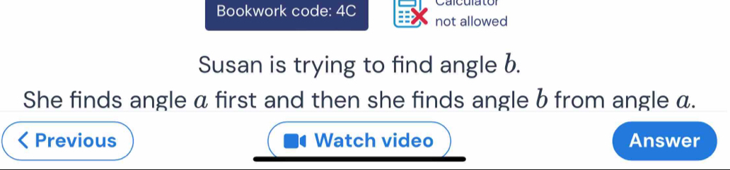 Bookwork code: 4C Calculator 
not allowed 
Susan is trying to find angle b. 
She finds angle α first and then she finds angle b from angle a. 
Previous Watch video Answer