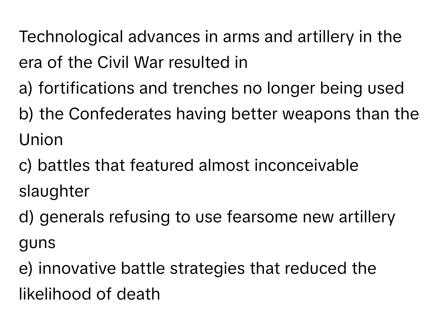 Technological advances in arms and artillery in the era of the Civil War resulted in 

a) fortifications and trenches no longer being used
b) the Confederates having better weapons than the Union
c) battles that featured almost inconceivable slaughter
d) generals refusing to use fearsome new artillery guns
e) innovative battle strategies that reduced the likelihood of death