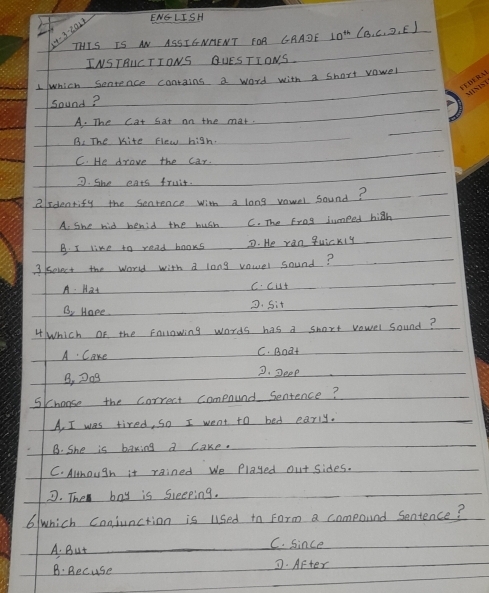 ENGLISH
4-3-ea17
THIS IS AN ASSIENHENT FOA CAADE 10^(th)(B,C,D,E)
INSTRUC TIONS QUESTIONS
1 which Sonrence contains a word with a short vawel
sound?
A. The cat Sat on the mat.
B. The Kite Flew high.
C. He drove the car
7. She eats fruit.
2sdentify the senrence with a long vowel sound?
A. she hid benid the hush C. The Erog jumped high
B. I like to read books D. He ran quickly
3 /sevect the word with a long vauer sound?
A. Hat c. cut
B, Hape D. Sit
4 Which of the following words has a short vowel sound?
A Cake C. Boat
B, D0g 2. Seep
Skhonse the correct compound Sentence?
A, I was tired, so I went to bed early.
B. She is baking a cake.
C. Although it rained We Played out sides.
D. The boy is Sleeping.
6/which Conjunction is used to Form a compound Sentence?
A. But C. since
B: Becuse D. After