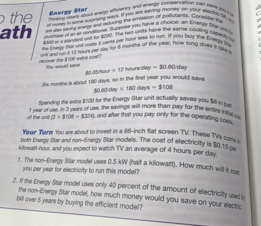 the Energy Star 
all 
Thinking clearly about energy efficiency and energy conservation can save you a b 
C 
of money in some surprising ways. If you are saving money on your electric bill, y 
are also saving energy and reducing the emission of pollutants. Consider the 
a1 
21 
ath purchase of an air conditioner. Suppose you have a choice: an Energy Star unit fo
$300 or a standard unit for $200. The two units have the same cooling capacity bu 
C 
the Energy Star unit costs 5 cents per hour less to run. If you buy the Energy Sta 
unit and run it 12 hours per day for 6 months of the year, how long does it take to 
recover the $100 extra cost? 
You would save
$0.05/hour * 12 hours/da f =$0.60/day

Six months is about 180 days, so in the first year you would save
$0.60/day* 180days=$108
Spending the extra $100 for the Energy Star unit actually saves you $8 in jus
1 year of use. In 3 years of use, the savings will more than pay for the entire initial co 
of the unit (3* $108=$324) , and after that you pay only for the operating costs 
Your Turn You are about to invest in a 66-inch flat screen TV. These TVs come in 
both Energy Star and non-Energy Star models. The cost of electricity is $0.15 pr
kilowatt-hour, and you expect to watch TV an average of 4 hours per day. 
1. The non-Energy Star model uses 0.5 kW (half a kilowatt). How much will it cost 
you per year for electricity to run this model? 
2. If the Energy Star model uses only 40 percent of the amount of electricity used by 
the non--Energy Star model, how much money would you save on your electric 
bill over 5 years by buying the efficient model?