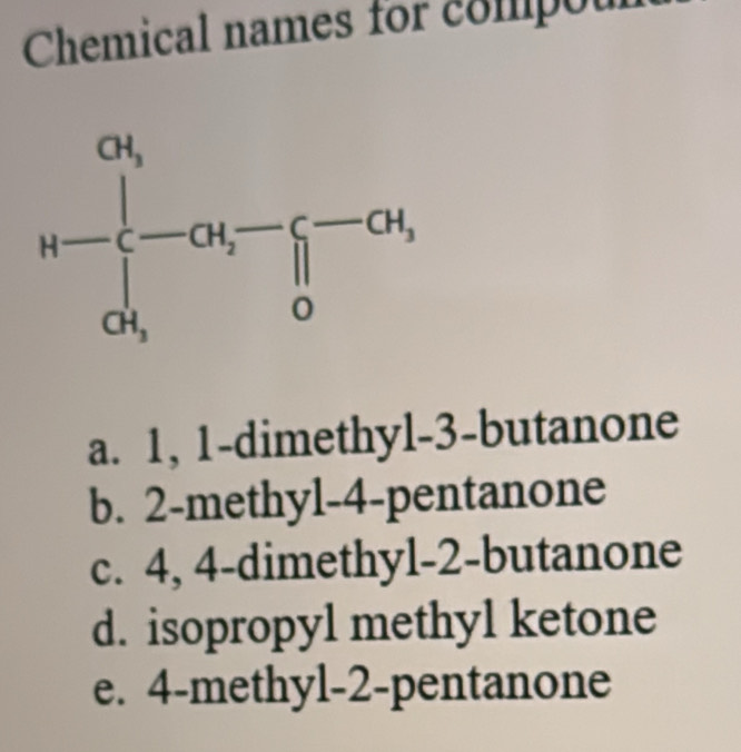 Chemical names for compou
a. 1, 1-dimethyl-3-butanone
b. 2-methyl-4-pentanone
c. 4, 4-dimethyl-2-butanone
d. isopropyl methyl ketone
e. 4-methyl-2-pentanone