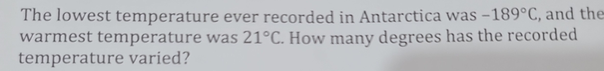 The lowest temperature ever recorded in Antarctica was -189°C , and the 
warmest temperature was 21°C. How many degrees has the recorded 
temperature varied?