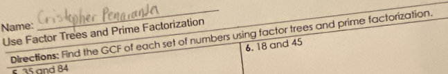 Name: 
_ 
Use Factor Trees and Prime Factorization 
Directions: Find the GCF of each set of numbers using factor trees and prime factorization. 
6. 18 and 45
s 35 and 84