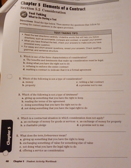 Chapter 5 Elements of a Contract
Section 5.2 Consideration
Test Taking
What to Do During a Test
Directions Read the tips below. Then answer the questions that follow by
writing the correct answers in the space provided.
TEST-TAKING TIPS
Read the test directions carefully. Underline words that will help you follow
directions, such as summanze, compare and contrast, or explain your answer
answered every question. When you have finished the test, check your answers to make sure you have
For essay and short-answer questions, reread your answers. Check spelling,
grammar, and sentence structure.
1. Which is one of the three characteristics of consideration?
a. The benefits and detriments that make up consideration must be legal
b. doing what you have the right not to do
e. refusing to enforce the entire contract
d. marking a contract to indicate that it is a formal agreement
_
2. Which of the following is not a type of consideration?
a. money e. writing a fair contract
b. property d. a promise not to sue
_
3. Which of the following is not a type of detriment?
an giving up something that you have the right to keep
b. reading the terms of the agreement
c. doing something that you have the right not to do
d. not doing something that you have the legal right to do
_
4. Which is a contractual situation in which consideration does not apply?
a. an exchange of money for goods or services c. an exchange of money for property
b. a charitable pledge d. a promise not to sue
_
5. What does the term forbearance mean?
giving up something that you have the right to keep
b. exchanging something of value for something else of value
e. not doing what you have the legal right to do
d. offering a service as consideration
_
48 Chapter 5 Student Activity Workbook