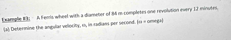 Example #3: A Ferris wheel with a diameter of 84 m completes one revolution every 12 minutes. 
(a) Determine the angular velocity, ω, in radians per second. (6)= omega)