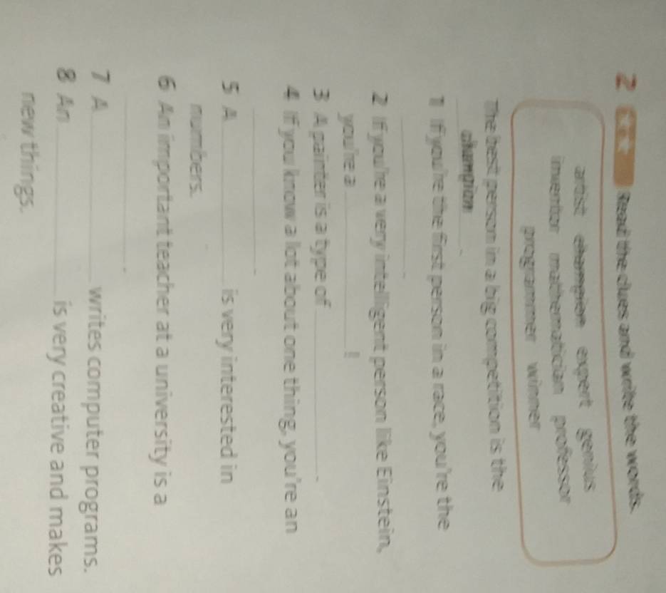 Read the clues and write the words. 
artist champion expert genius 
inventor mathematician professor 
programmer winner 
The best person in a big competition is the 
_ 
champion __ 
1 If you're the first person in a race, you're the 
_ 
2 If you're a very intelligent person like Einstein, 
you're a_ 
3 A painter is a type of_ 
4 If you know a lot about one thing, you're an 
_ 
5 A_ is very interested in 
numbers. 
6 An important teacher at a university is a 
_ 
7 A_ writes computer programs. 
8 An_ is very creative and makes 
new things.