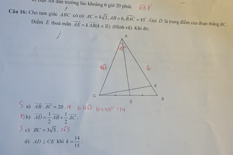 Bạn Ấn đến trường lúc khoảng 6 giờ 20 phút.
Câu 16: Cho tam giác ABC có có AC=4sqrt(2), AB=6, widehat BAC=45°. Gọi D là trung điểm của đoạn thăng BC.
Điểm E thoả mãn vector AE=kvector AB(k∈ R) (Hình vẽ). Khi đó:
a) vector AB· vector AC=20
b) vector AD= 1/2 vector AB+ 1/2 vector AC.
c) BC=3sqrt(5).2sqrt(5)
d) AD⊥ CE khi k= 14/15 .