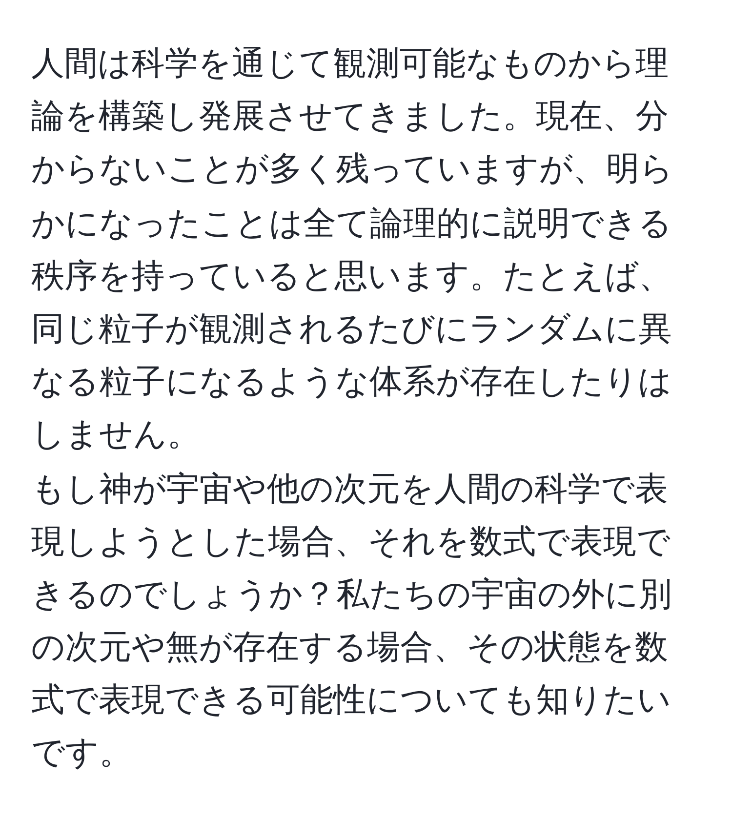 人間は科学を通じて観測可能なものから理論を構築し発展させてきました。現在、分からないことが多く残っていますが、明らかになったことは全て論理的に説明できる秩序を持っていると思います。たとえば、同じ粒子が観測されるたびにランダムに異なる粒子になるような体系が存在したりはしません。  
もし神が宇宙や他の次元を人間の科学で表現しようとした場合、それを数式で表現できるのでしょうか？私たちの宇宙の外に別の次元や無が存在する場合、その状態を数式で表現できる可能性についても知りたいです。