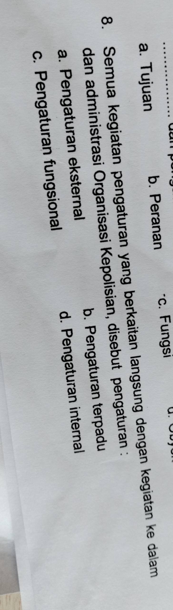 a. Tujuan b. Peranan
c. Fungsi
8. Semua kegiatan pengaturan yang berkaitan langsung dengan kegiatan ke dalam
dan administrasi Organisasi Kepolisian, disebut pengaturan :
a. Pengaturan eksternal b. Pengaturan terpadu
c. Pengaturan fungsional d. Pengaturan internal