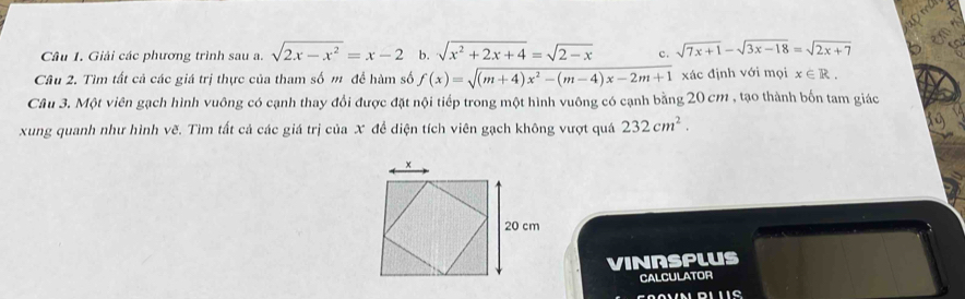 a 
Câu 1. Giải các phương trình sau a. sqrt(2x-x^2)=x-2 b. sqrt(x^2+2x+4)=sqrt(2-x) c. sqrt(7x+1)-sqrt(3x-18)=sqrt(2x+7)
Câu 2. Tìm tất cả các giá trị thực của tham số m để hàm số f(x)=sqrt((m+4)x^2-(m-4)x-2m+1) xác định với mọi x∈ R. 
Câu 3. Một viên gạch hình vuông có cạnh thay đổi được đặt nội tiếp trong một hình vuông có cạnh bằng 20 cm , tạo thành bốn tam giác 
xung quanh như hình vẽ. Tìm tất cả các giá trị của X để diện tích viên gạch không vượt quá 232cm^2. 
VINRSPLUS 
CALCULATOR