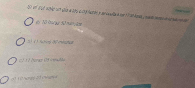 Si el sol sale un día a las 6.05 horas y se oculta a las 17.55 horas, ¿ cuánto tiempo de luz hubo ese díal
a) 10 horas 50 minutos
b) 11 horas 50 minutos
c) 1 1 horas 05 minutos
d) 10 horas 55 minutos