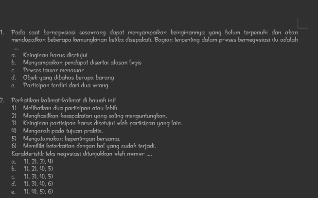 Pada saat berneg siasi sese rang dapat menyampaikan keinginannya yang belum terpenuhi dan akan
mendapatkan beberapa kemungkinan ketika disepakati. Bagian terpenting dalam proses bernegösiasi itu adalah
a. Keinginan harus disetujui
b. Menyampaikan pendapat disertai alasan lvgis
c. Proses tawar menawar
d. Objek yang dibahas berupa barang
e. Partisipan terdiri dari dua rang
2. Perhatikan kalimat-kalimat di bawah ini!
1) Melibatkan dua partisipan atau lebih.
2) Menghasilkan kesepakatan yang saling menguntungkan.
3) Keinginan partisipan harus disetujui *leh partisipan yang lain.
4) Mengarah pada tujuan praktis.
5) Mengutamakan kepentingan bersama.
6) Memiliki keterkaitan dengan hal yang sudah terjadi.
Karakteristik teks negösiasi ditunjukkan ∀leh nómór ....
a. 11. , 2),3), 4)
b. 1)2 1). 5
C. 1).3)UIE
d. I 1),3),4),6)
e. 1),4),5),6)