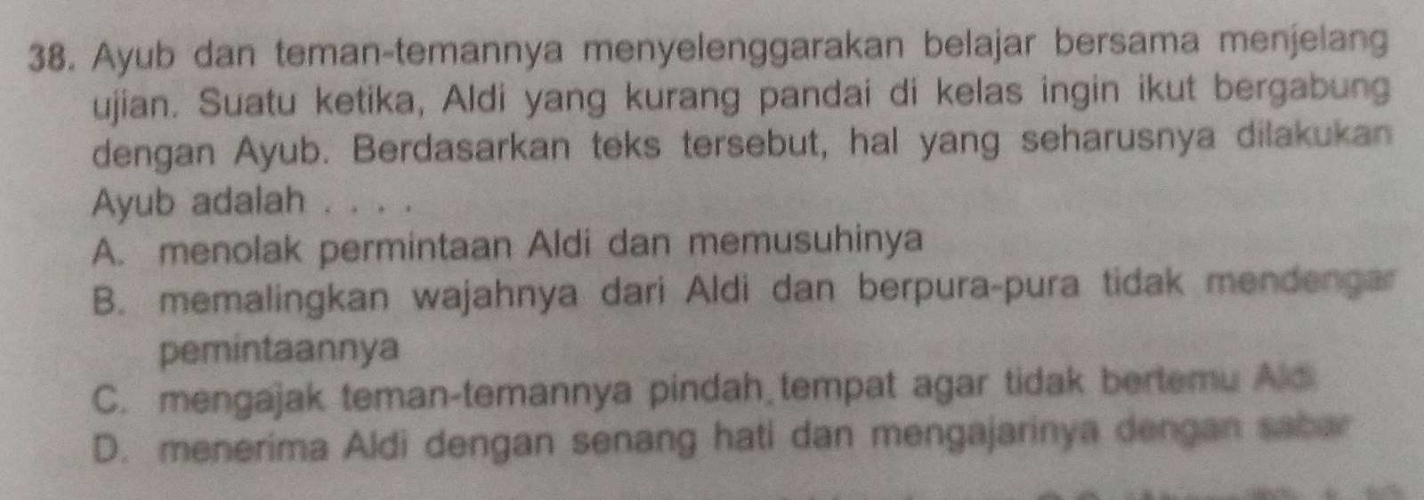 Ayub dan teman-temannya menyelenggarakan belajar bersama menjelang
ujian. Suatu ketika, Aldi yang kurang pandai di kelas ingin ikut bergabung
dengan Ayub. Berdasarkan teks tersebut, hal yang seharusnya dilakukan
Ayub adalah . . . .
A. menolak permintaan Aldi dan memusuhinya
B. memalingkan wajahnya dari Aldi dan berpura-pura tidak mendengar
pemintaannya
C. mengajak teman-temannya pindah tempat agar tidak bertemu Ald
D. menerima Aldi dengan senang hati dan mengajarinya dengan sabar