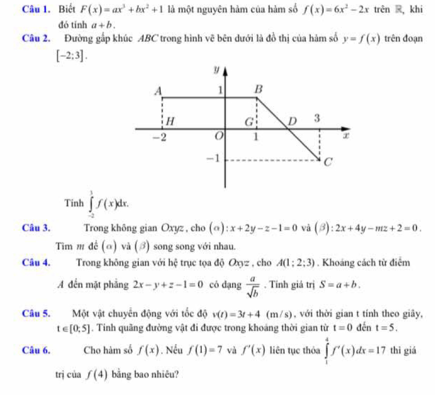 Biết F(x)=ax^3+bx^2+1 là một nguyên hàm của hàm số f(x)=6x^2-2x trên R,khi 
đó tính a+b. 
Câu 2. Đường gấp khúc ABC trong hình vẽ bên dưới là đồ thị của hàm số y=f(x) trên đoạn
[-2;3]. 
Tinh ∈tlimits _(-2)^1f(x)dx. 
Câu 3. Trong không gian Oxyz , cho (@): x+2y-z-1=0 và (2) : 2x+4y-mz+2=0. 
Tim m đề (α) và (ớ) song song với nhau. 
Câu 4. Trong không gian với hệ trục tọa độ Oxyz , cho A(1;2;3). Khoáng cách từ điểm 
A đến mặt phẳng 2x-y+z-1=0 có dạng  a/sqrt(b) . Tính giá trị S=a+b. 
Câu 5. Một vật chuyên động với tốc độ v(t)=3t+4(m/s) , với thời gian t tính theo giây,
t∈ [0;5]. Tinh quãng đường vật đi được trong khoảng thời gian từ t=0 đến t=5. 
Câu 6. Cho hàm số f(x). Nếu f(1)=7 và f'(x) liên tục thỏa ∈tlimits _1^4f'(x)dx=17 thì giá 
trị của f(4) bằng bao nhiêu?